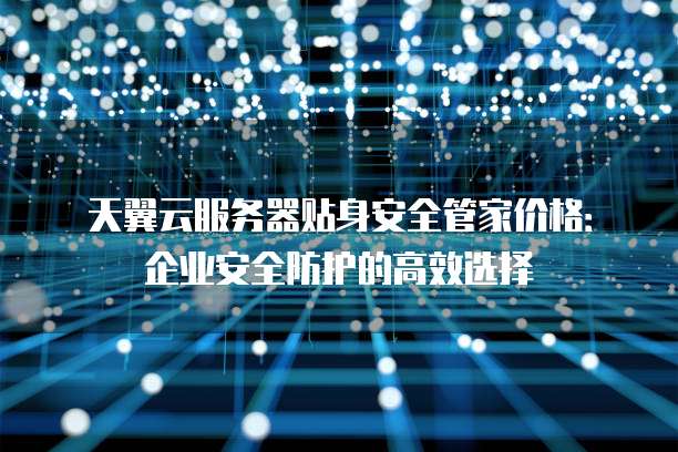 天翼云服务器贴身安全管家价格:企业安全防护的高效选择