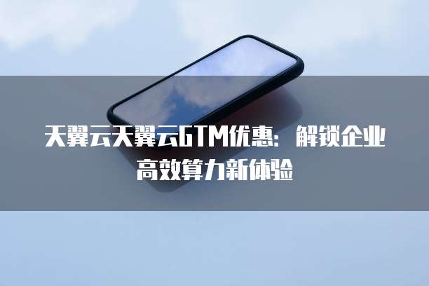 天翼云天翼云GTM优惠:解锁企业高效算力新体验