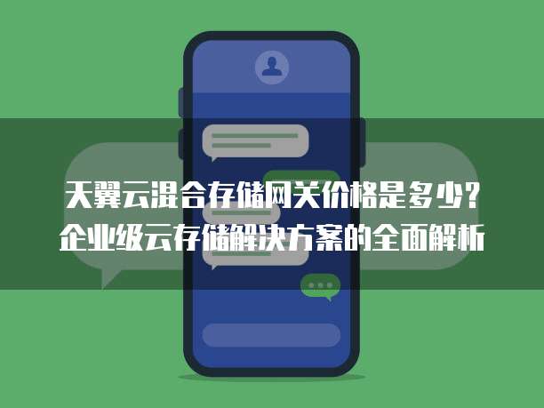 天翼云混合存储网关价格是多少?企业级云存储解决方案的全面解析