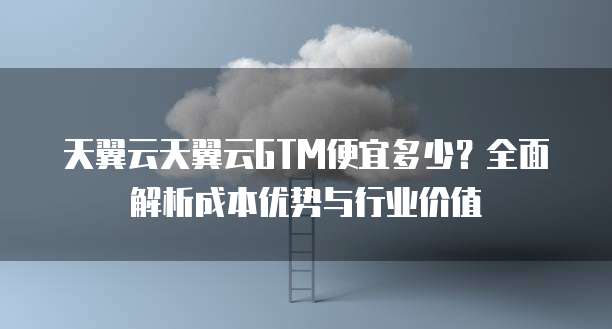 天翼云天翼云GTM便宜多少?全面解析成本优势与行业价值