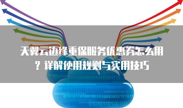 天翼云边缘重保服务优惠券怎么用?详解使用规则与实用技巧