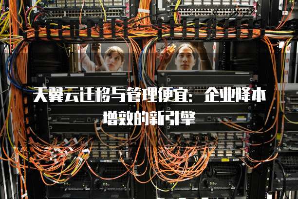 天翼云迁移与管理便宜:企业降本增效的新引擎