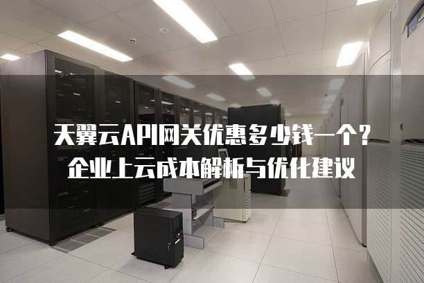 天翼云API网关优惠多少钱一个?企业上云成本解析与优化建议