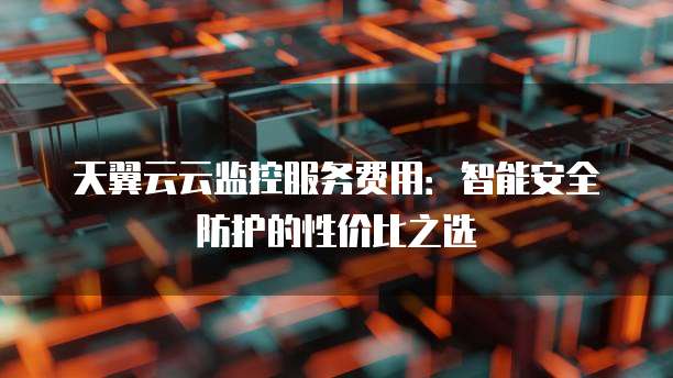 天翼云云监控服务费用:智能安全防护的性价比之选