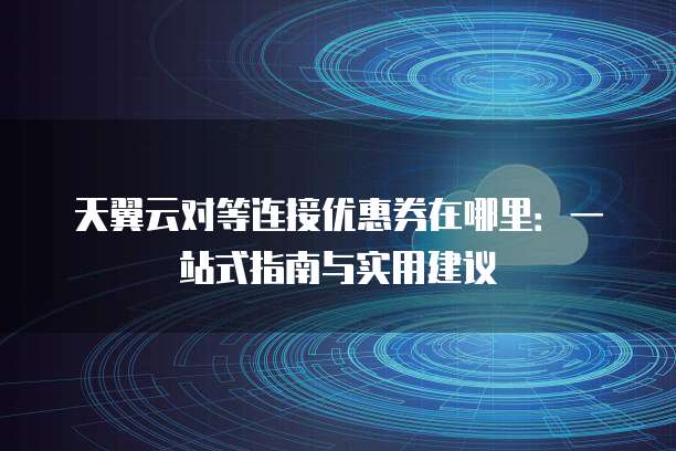 天翼云对等连接优惠券在哪里:一站式指南与实用建议