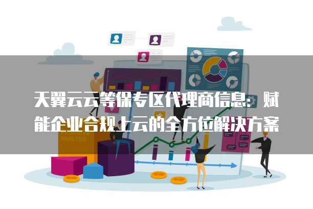 天翼云云等保专区代理商信息:赋能企业合规上云的全方位解决方案