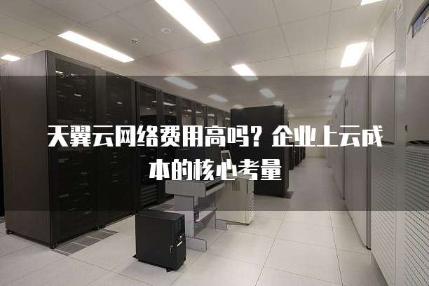 天翼云网络费用高吗?企业上云成本的核心考量