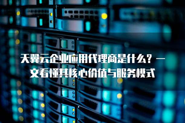 天翼云企业应用代理商是什么?一文看懂其核心价值与服务模式