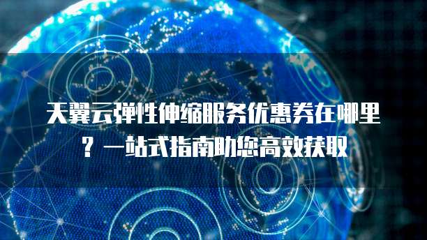 天翼云弹性伸缩服务优惠券在哪里?一站式指南助您高效获取
