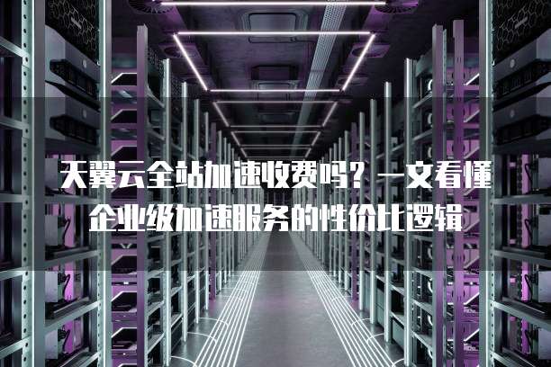 天翼云全站加速收费吗?一文看懂企业级加速服务的性价比逻辑