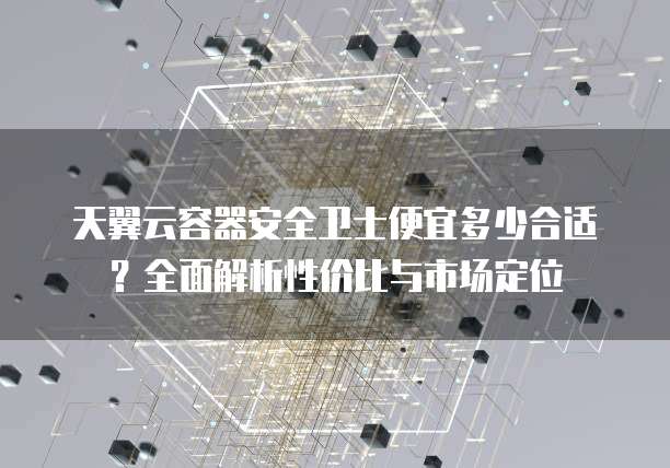 天翼云容器安全卫士便宜多少合适?全面解析性价比与市场定位