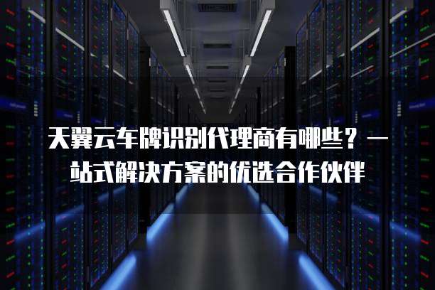 天翼云车牌识别代理商有哪些?一站式解决方案的优选合作伙伴