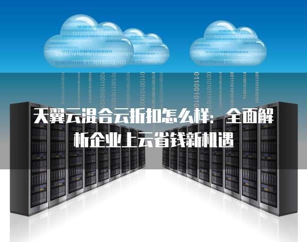 天翼云混合云折扣怎么样:全面解析企业上云省钱新机遇