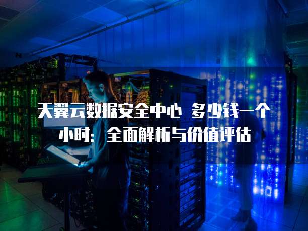 天翼云数据安全中心 多少钱一个小时:全面解析与价值评估