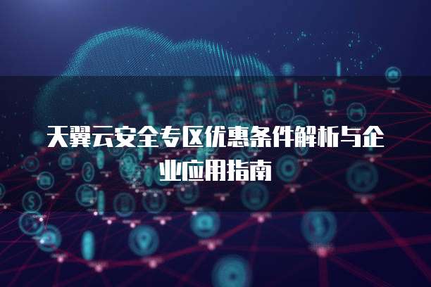 天翼云安全专区优惠条件解析与企业应用指南