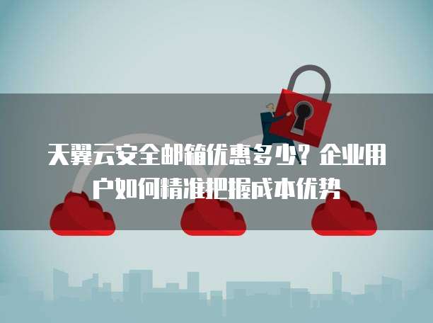 天翼云安全邮箱优惠多少?企业用户如何精准把握成本优势