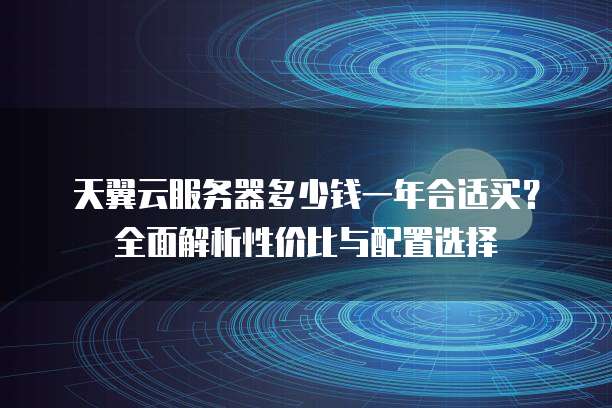 天翼云服务器多少钱一年合适买?全面解析性价比与配置选择