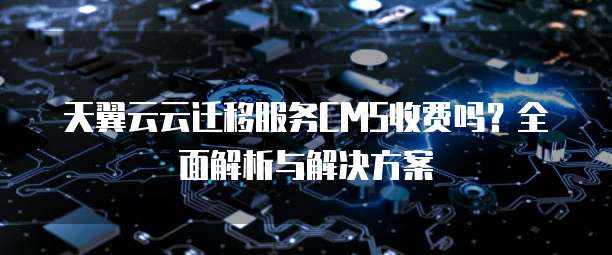 天翼云云迁移服务CMS收费吗？全面解析与解决方案