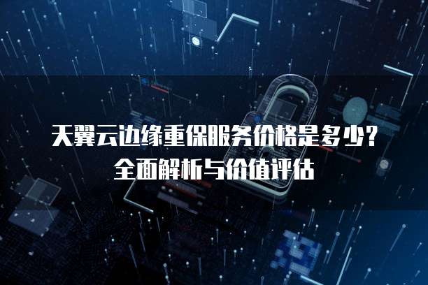 天翼云边缘重保服务价格是多少?全面解析与价值评估