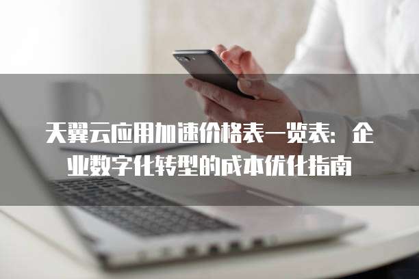 天翼云应用加速价格表一览表:企业数字化转型的成本优化指南