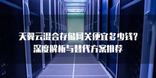 天翼云混合存储网关便宜多少钱?深度解析与替代方案推荐