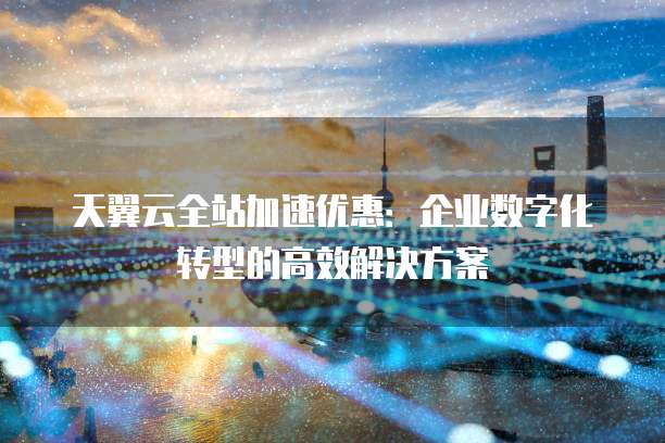 天翼云全站加速优惠：企业数字化转型的高效解决方案