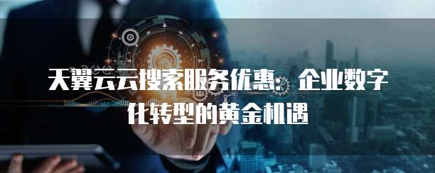 天翼云云搜索服务优惠:企业数字化转型的黄金机遇