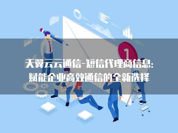 天翼云云通信-短信代理商信息:赋能企业高效通信的全新选择