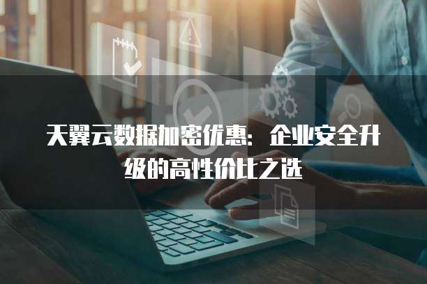 天翼云数据加密优惠：企业安全升级的高性价比之选
