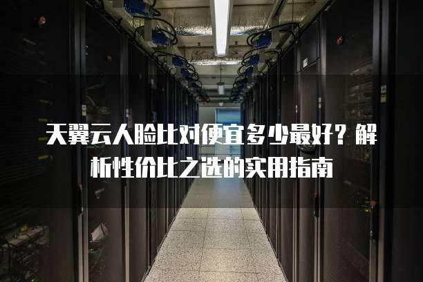 天翼云人脸比对便宜多少最好?解析性价比之选的实用指南