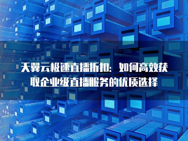 天翼云极速直播折扣:如何高效获取企业级直播服务的优质选择