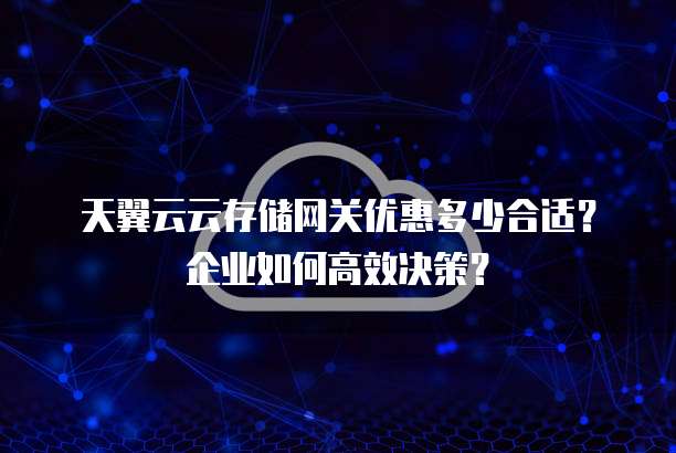 天翼云云存储网关优惠多少合适?企业如何高效决策?
