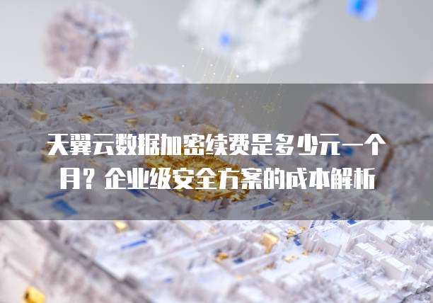 天翼云数据加密续费是多少元一个月?企业级安全方案的成本解析