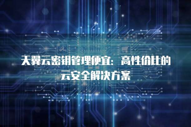 天翼云密钥管理便宜:高性价比的云安全解决方案