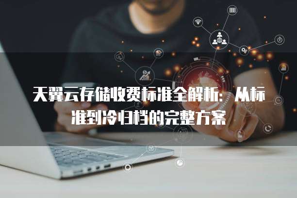 天翼云存储收费标准全解析:从标准到冷归档的完整方案