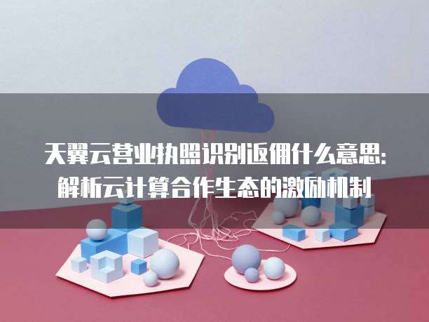 天翼云营业执照识别返佣什么意思:解析云计算合作生态的激励机制