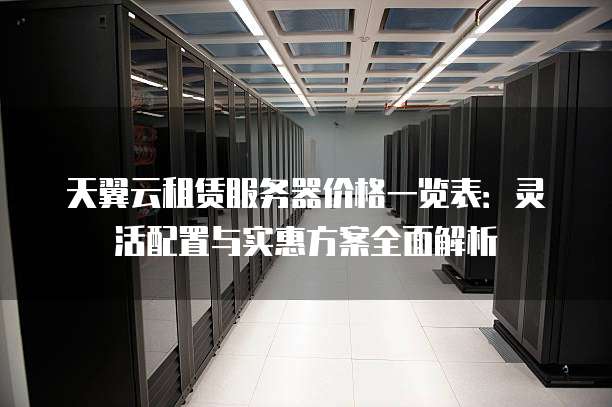 天翼云租赁服务器价格一览表:灵活配置与实惠方案全面解析