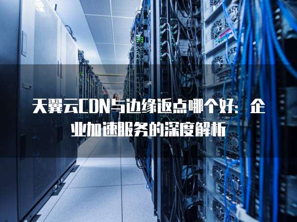 天翼云CDN与边缘返点哪个好:企业加速服务的深度解析