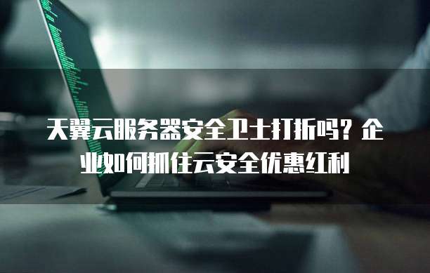 天翼云服务器安全卫士打折吗?企业如何抓住云安全优惠红利