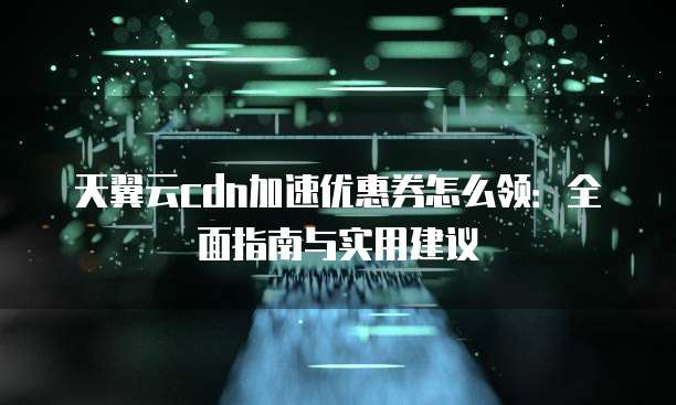 天翼云cdn加速优惠券怎么领:全面指南与实用建议