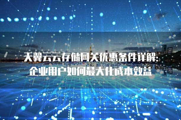 天翼云云存储网关优惠条件详解:企业用户如何最大化成本效益
