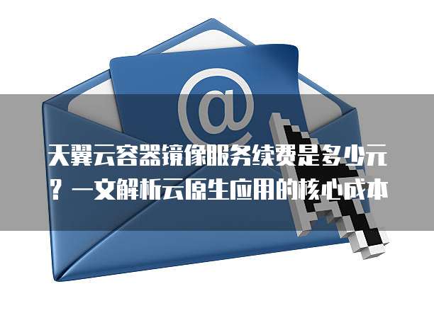 天翼云容器镜像服务续费是多少元？一文解析云原生应用的核心成本