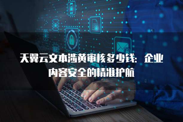 天翼云文本涉黄审核多少钱:企业内容安全的精准护航