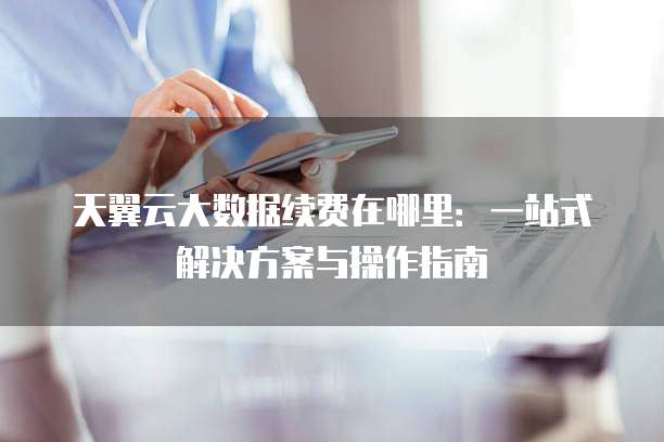 天翼云大数据续费在哪里:一站式解决方案与操作指南