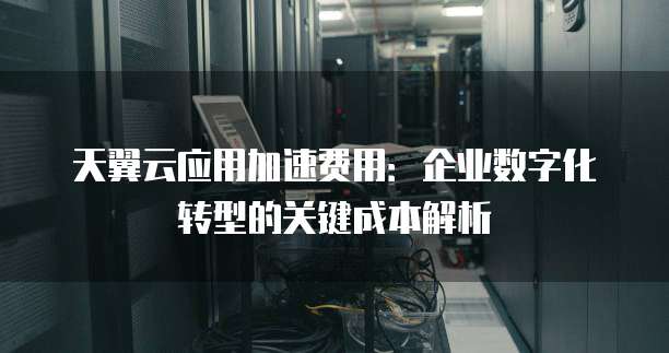 天翼云应用加速费用:企业数字化转型的关键成本解析