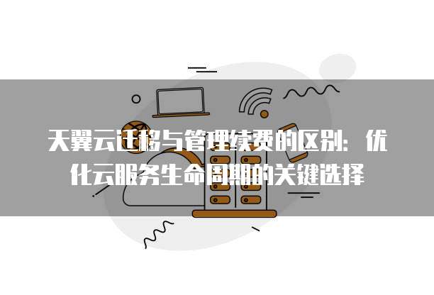 天翼云迁移与管理续费的区别：优化云服务生命周期的关键选择