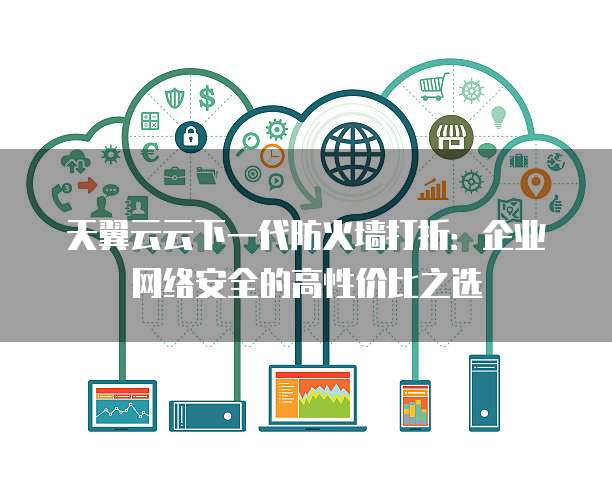 天翼云云下一代防火墙打折:企业网络安全的高性价比之选