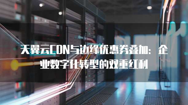 天翼云CDN与边缘优惠券叠加:企业数字化转型的双重红利