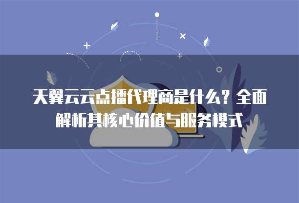 天翼云云点播代理商是什么？全面解析其核心价值与服务模式