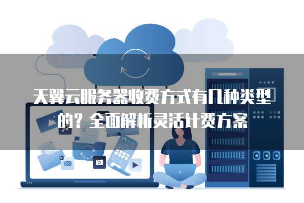 天翼云服务器收费方式有几种类型的?全面解析灵活计费方案
